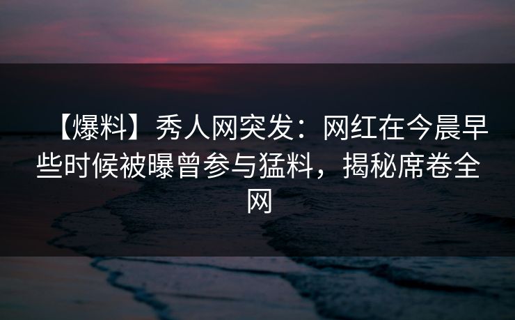 【爆料】秀人网突发：网红在今晨早些时候被曝曾参与猛料，揭秘席卷全网