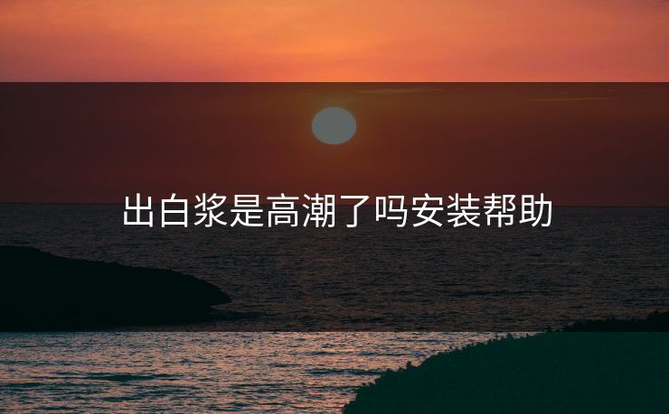 出白浆是高潮了吗安装帮助