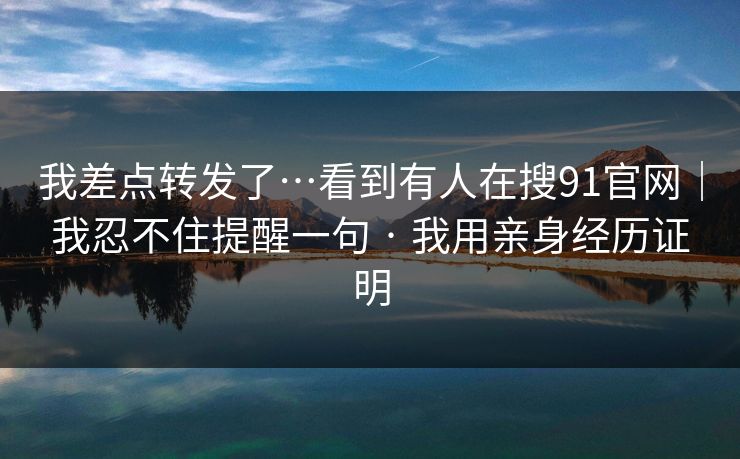 我差点转发了…看到有人在搜91官网｜我忍不住提醒一句 · 我用亲身经历证明