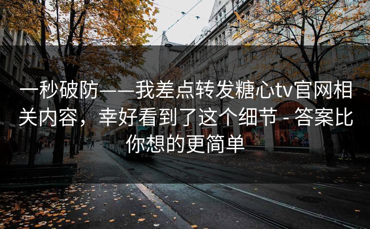 一秒破防——我差点转发糖心tv官网相关内容，幸好看到了这个细节 - 答案比你想的更简单