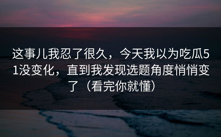 这事儿我忍了很久，今天我以为吃瓜51没变化，直到我发现选题角度悄悄变了（看完你就懂）