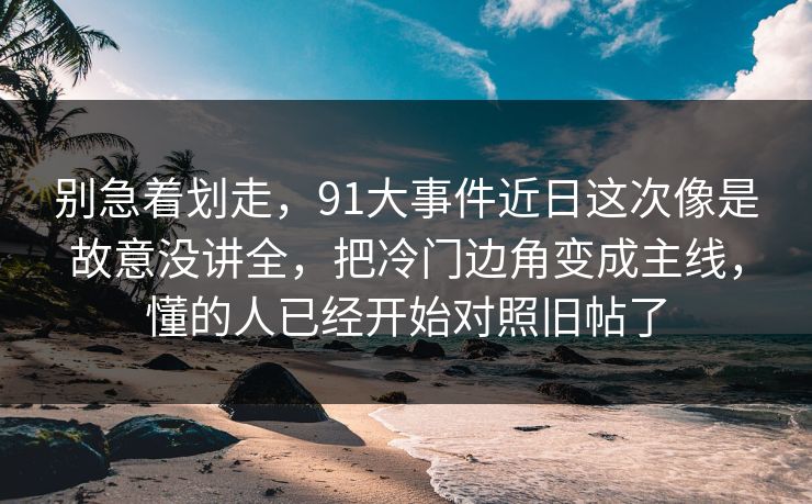 别急着划走，91大事件近日这次像是故意没讲全，把冷门边角变成主线，懂的人已经开始对照旧帖了